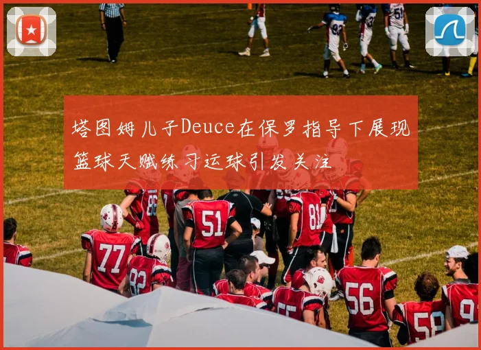 塔图姆儿子Deuce在保罗指导下展现篮球天赋练习运球引发关注