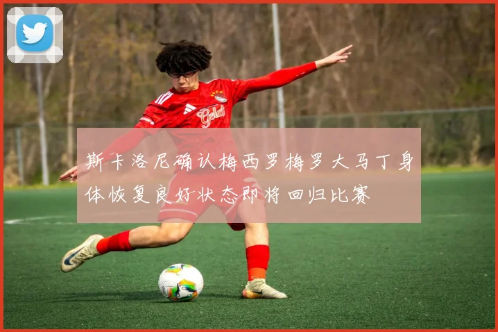 斯卡洛尼确认梅西罗梅罗大马丁身体恢复良好状态即将回归比赛