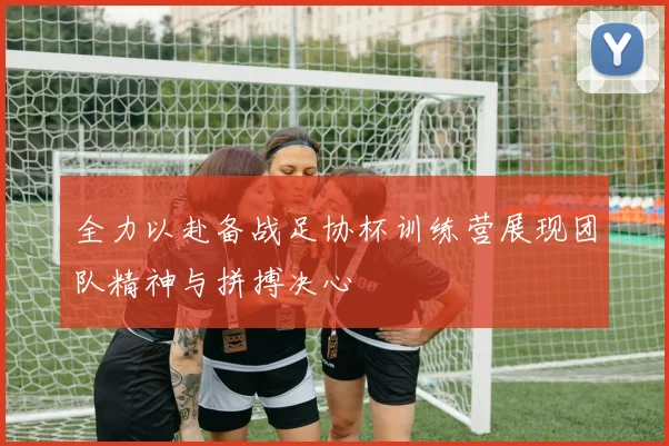 全力以赴备战足协杯训练营展现团队精神与拼搏决心