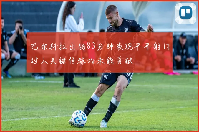 巴尔科拉出场83分钟表现平平射门过人关键传球均未能贡献