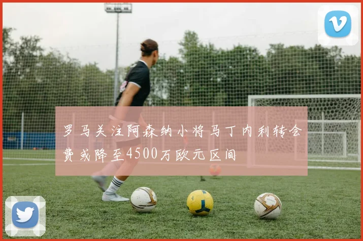 罗马关注阿森纳小将马丁内利转会费或降至4500万欧元区间