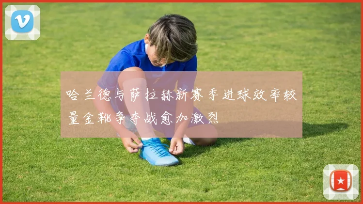 哈兰德与萨拉赫新赛季进球效率较量金靴争夺战愈加激烈