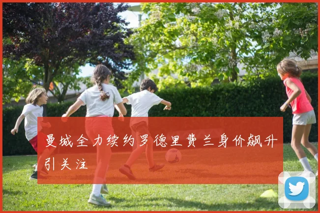 曼城全力续约罗德里费兰身价飙升引关注
